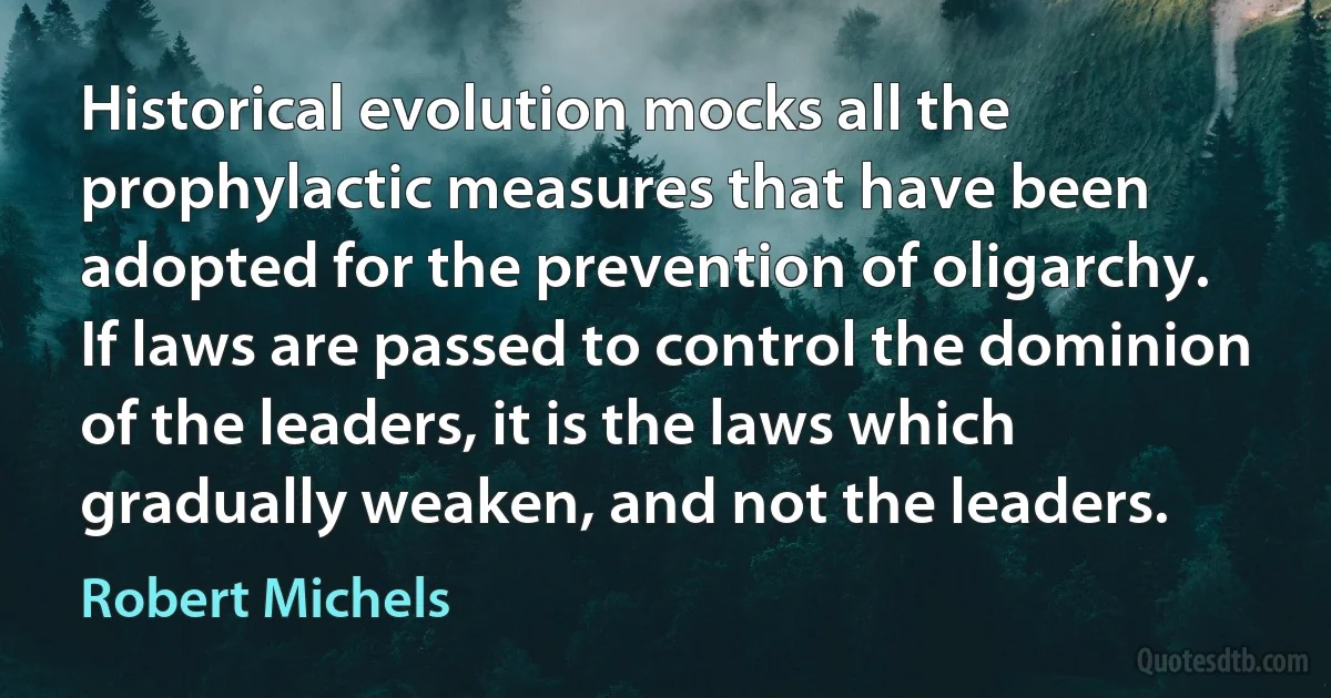 Historical evolution mocks all the prophylactic measures that have been adopted for the prevention of oligarchy. If laws are passed to control the dominion of the leaders, it is the laws which gradually weaken, and not the leaders. (Robert Michels)