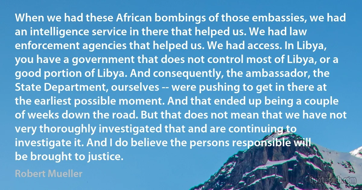 When we had these African bombings of those embassies, we had an intelligence service in there that helped us. We had law enforcement agencies that helped us. We had access. In Libya, you have a government that does not control most of Libya, or a good portion of Libya. And consequently, the ambassador, the State Department, ourselves -- were pushing to get in there at the earliest possible moment. And that ended up being a couple of weeks down the road. But that does not mean that we have not very thoroughly investigated that and are continuing to investigate it. And I do believe the persons responsible will be brought to justice. (Robert Mueller)