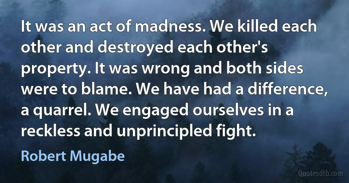 It was an act of madness. We killed each other and destroyed each other's property. It was wrong and both sides were to blame. We have had a difference, a quarrel. We engaged ourselves in a reckless and unprincipled fight. (Robert Mugabe)