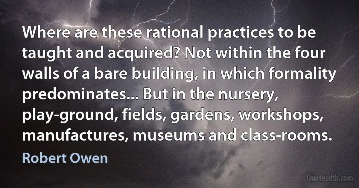 Where are these rational practices to be taught and acquired? Not within the four walls of a bare building, in which formality predominates... But in the nursery, play-ground, fields, gardens, workshops, manufactures, museums and class-rooms. (Robert Owen)