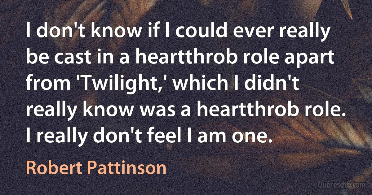 I don't know if I could ever really be cast in a heartthrob role apart from 'Twilight,' which I didn't really know was a heartthrob role. I really don't feel I am one. (Robert Pattinson)