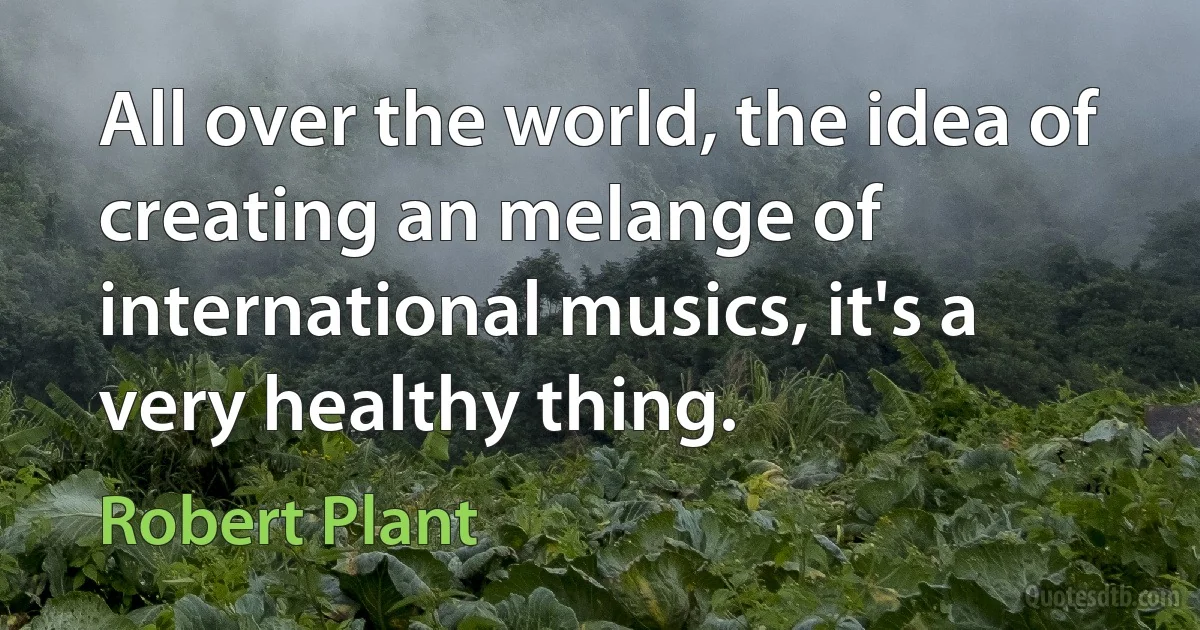 All over the world, the idea of creating an melange of international musics, it's a very healthy thing. (Robert Plant)