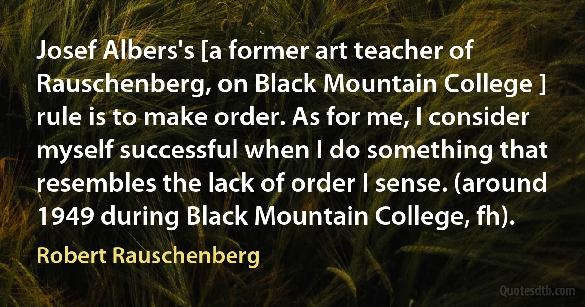 Josef Albers's [a former art teacher of Rauschenberg, on Black Mountain College ] rule is to make order. As for me, I consider myself successful when I do something that resembles the lack of order I sense. (around 1949 during Black Mountain College, fh). (Robert Rauschenberg)