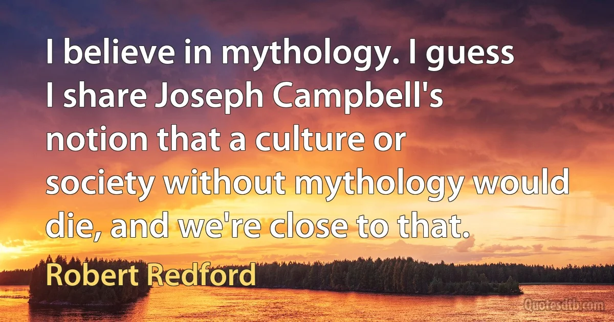 I believe in mythology. I guess I share Joseph Campbell's notion that a culture or society without mythology would die, and we're close to that. (Robert Redford)