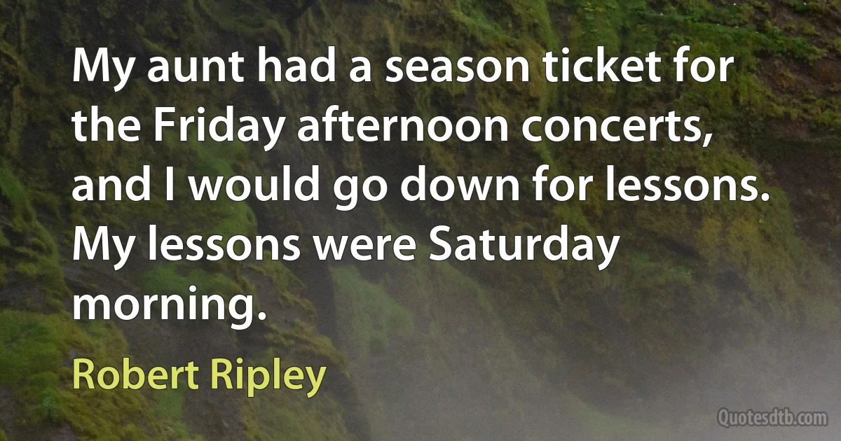 My aunt had a season ticket for the Friday afternoon concerts, and I would go down for lessons. My lessons were Saturday morning. (Robert Ripley)