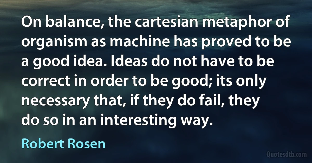 On balance, the cartesian metaphor of organism as machine has proved to be a good idea. Ideas do not have to be correct in order to be good; its only necessary that, if they do fail, they do so in an interesting way. (Robert Rosen)