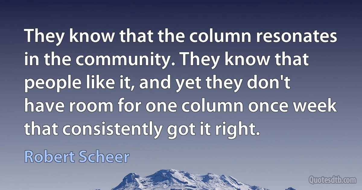 They know that the column resonates in the community. They know that people like it, and yet they don't have room for one column once week that consistently got it right. (Robert Scheer)