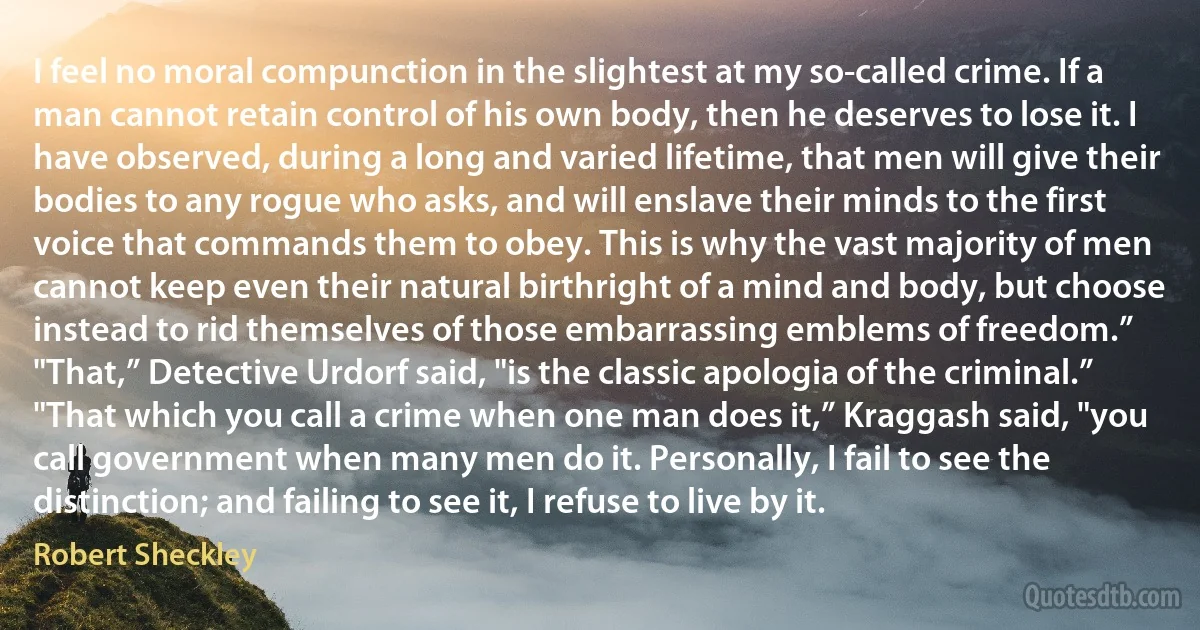 I feel no moral compunction in the slightest at my so-called crime. If a man cannot retain control of his own body, then he deserves to lose it. I have observed, during a long and varied lifetime, that men will give their bodies to any rogue who asks, and will enslave their minds to the first voice that commands them to obey. This is why the vast majority of men cannot keep even their natural birthright of a mind and body, but choose instead to rid themselves of those embarrassing emblems of freedom.”
"That,” Detective Urdorf said, "is the classic apologia of the criminal.”
"That which you call a crime when one man does it,” Kraggash said, "you call government when many men do it. Personally, I fail to see the distinction; and failing to see it, I refuse to live by it. (Robert Sheckley)