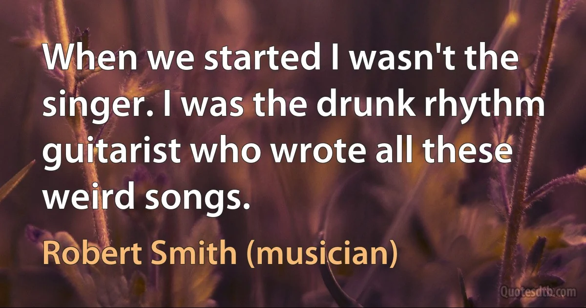 When we started I wasn't the singer. I was the drunk rhythm guitarist who wrote all these weird songs. (Robert Smith (musician))