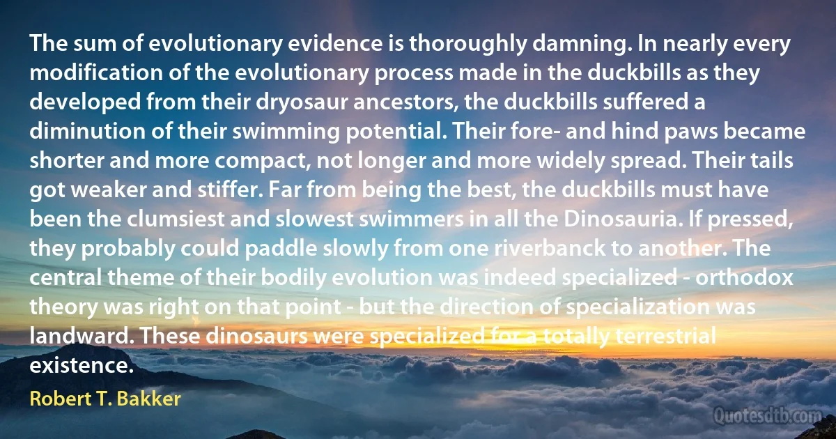 The sum of evolutionary evidence is thoroughly damning. In nearly every modification of the evolutionary process made in the duckbills as they developed from their dryosaur ancestors, the duckbills suffered a diminution of their swimming potential. Their fore- and hind paws became shorter and more compact, not longer and more widely spread. Their tails got weaker and stiffer. Far from being the best, the duckbills must have been the clumsiest and slowest swimmers in all the Dinosauria. If pressed, they probably could paddle slowly from one riverbanck to another. The central theme of their bodily evolution was indeed specialized - orthodox theory was right on that point - but the direction of specialization was landward. These dinosaurs were specialized for a totally terrestrial existence. (Robert T. Bakker)