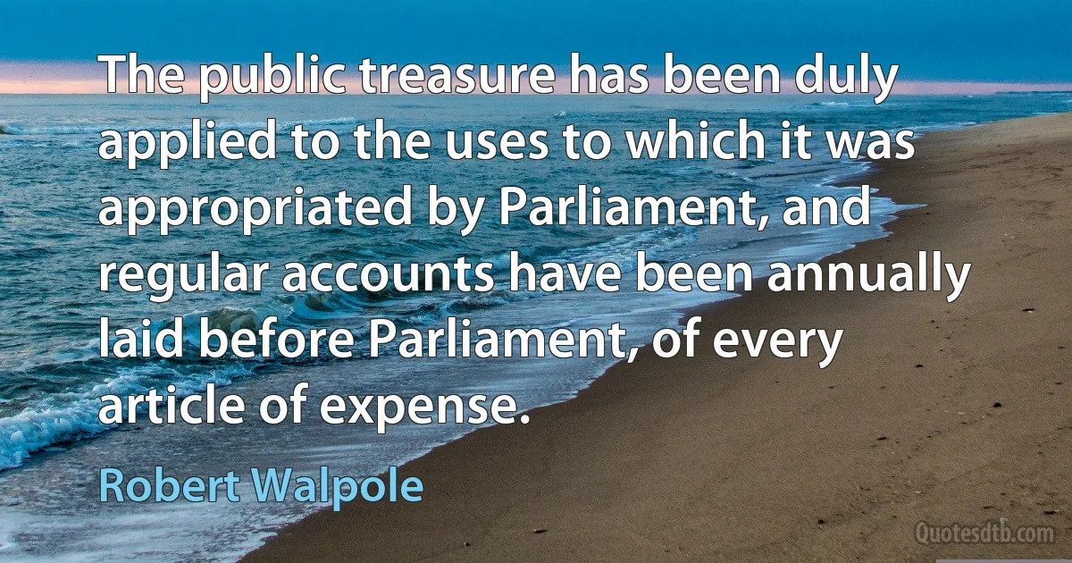 The public treasure has been duly applied to the uses to which it was appropriated by Parliament, and regular accounts have been annually laid before Parliament, of every article of expense. (Robert Walpole)