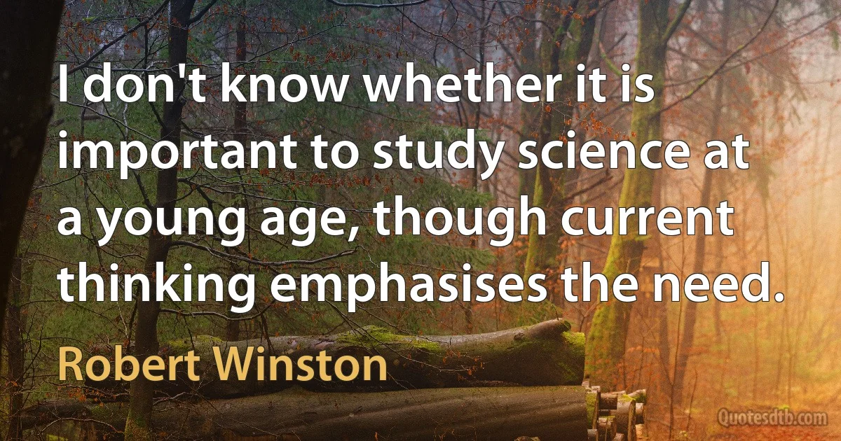 I don't know whether it is important to study science at a young age, though current thinking emphasises the need. (Robert Winston)