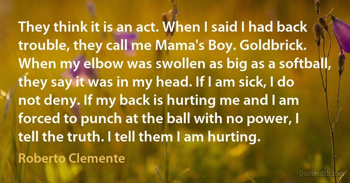 They think it is an act. When I said I had back trouble, they call me Mama's Boy. Goldbrick. When my elbow was swollen as big as a softball, they say it was in my head. If I am sick, I do not deny. If my back is hurting me and I am forced to punch at the ball with no power, I tell the truth. I tell them I am hurting. (Roberto Clemente)