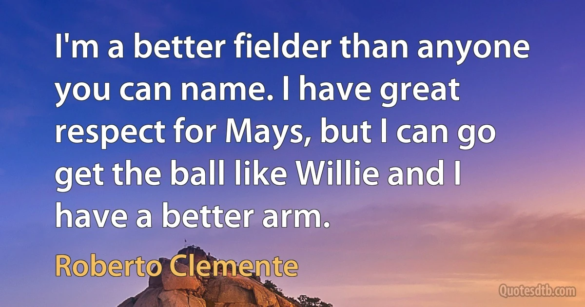 I'm a better fielder than anyone you can name. I have great respect for Mays, but I can go get the ball like Willie and I have a better arm. (Roberto Clemente)