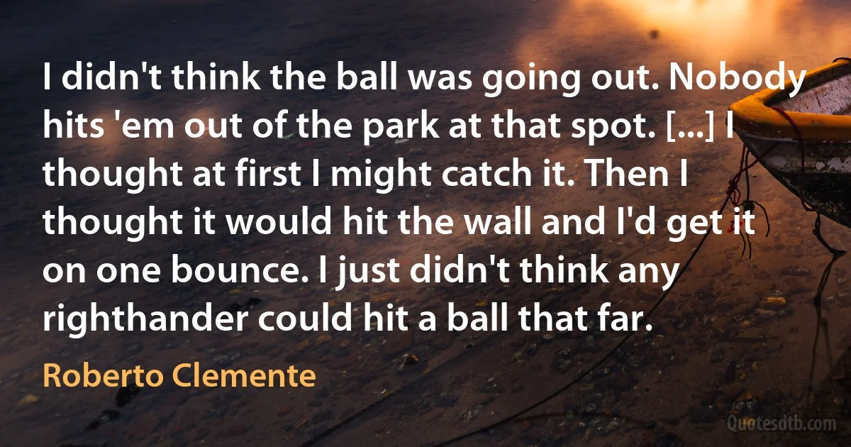 I didn't think the ball was going out. Nobody hits 'em out of the park at that spot. [...] I thought at first I might catch it. Then I thought it would hit the wall and I'd get it on one bounce. I just didn't think any righthander could hit a ball that far. (Roberto Clemente)