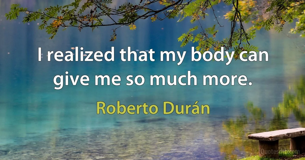 I realized that my body can give me so much more. (Roberto Durán)