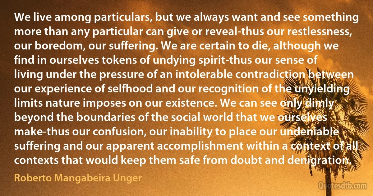 We live among particulars, but we always want and see something more than any particular can give or reveal-thus our restlessness, our boredom, our suffering. We are certain to die, although we find in ourselves tokens of undying spirit-thus our sense of living under the pressure of an intolerable contradiction between our experience of selfhood and our recognition of the unyielding limits nature imposes on our existence. We can see only dimly beyond the boundaries of the social world that we ourselves make-thus our confusion, our inability to place our undeniable suffering and our apparent accomplishment within a context of all contexts that would keep them safe from doubt and denigration. (Roberto Mangabeira Unger)