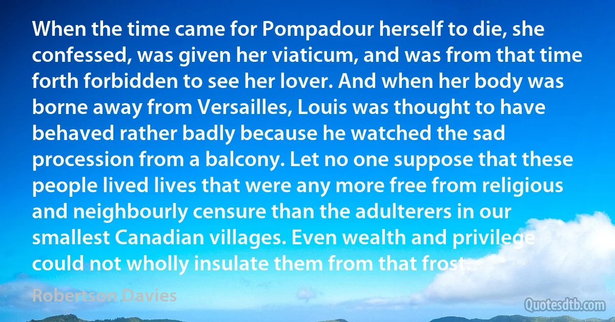 When the time came for Pompadour herself to die, she confessed, was given her viaticum, and was from that time forth forbidden to see her lover. And when her body was borne away from Versailles, Louis was thought to have behaved rather badly because he watched the sad procession from a balcony. Let no one suppose that these people lived lives that were any more free from religious and neighbourly censure than the adulterers in our smallest Canadian villages. Even wealth and privilege could not wholly insulate them from that frost. (Robertson Davies)