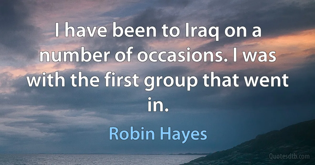 I have been to Iraq on a number of occasions. I was with the first group that went in. (Robin Hayes)