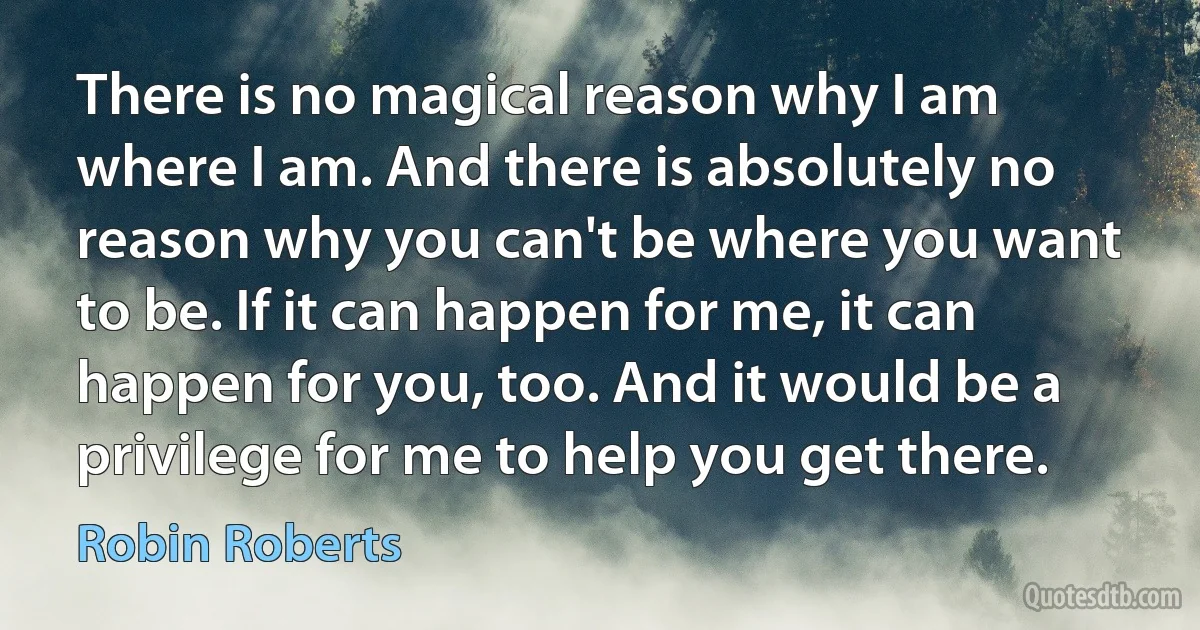 There is no magical reason why I am where I am. And there is absolutely no reason why you can't be where you want to be. If it can happen for me, it can happen for you, too. And it would be a privilege for me to help you get there. (Robin Roberts)