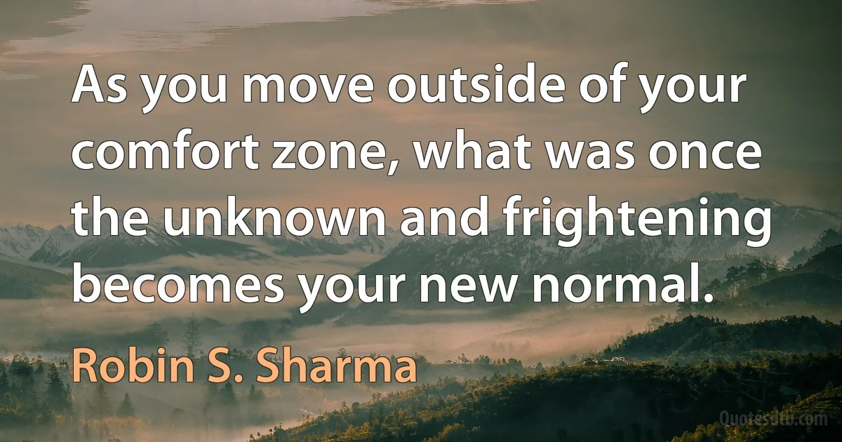 As you move outside of your comfort zone, what was once the unknown and frightening becomes your new normal. (Robin S. Sharma)