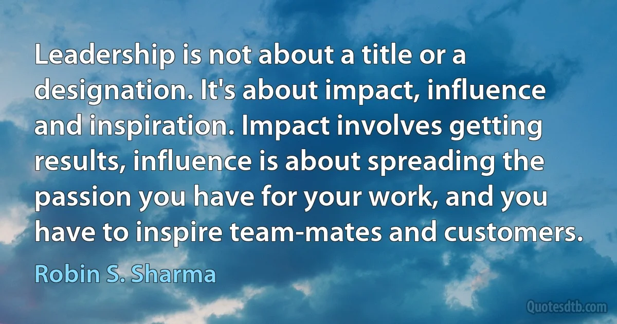 Leadership is not about a title or a designation. It's about impact, influence and inspiration. Impact involves getting results, influence is about spreading the passion you have for your work, and you have to inspire team-mates and customers. (Robin S. Sharma)