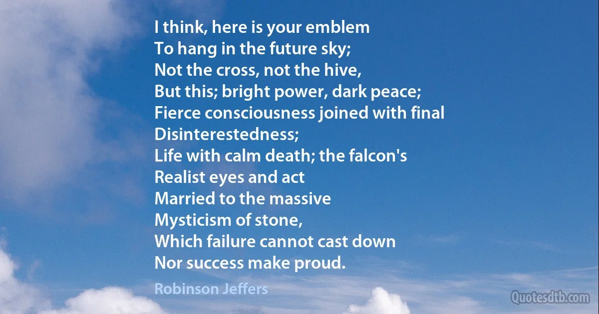 I think, here is your emblem
To hang in the future sky;
Not the cross, not the hive,
But this; bright power, dark peace;
Fierce consciousness joined with final
Disinterestedness;
Life with calm death; the falcon's
Realist eyes and act
Married to the massive
Mysticism of stone,
Which failure cannot cast down
Nor success make proud. (Robinson Jeffers)