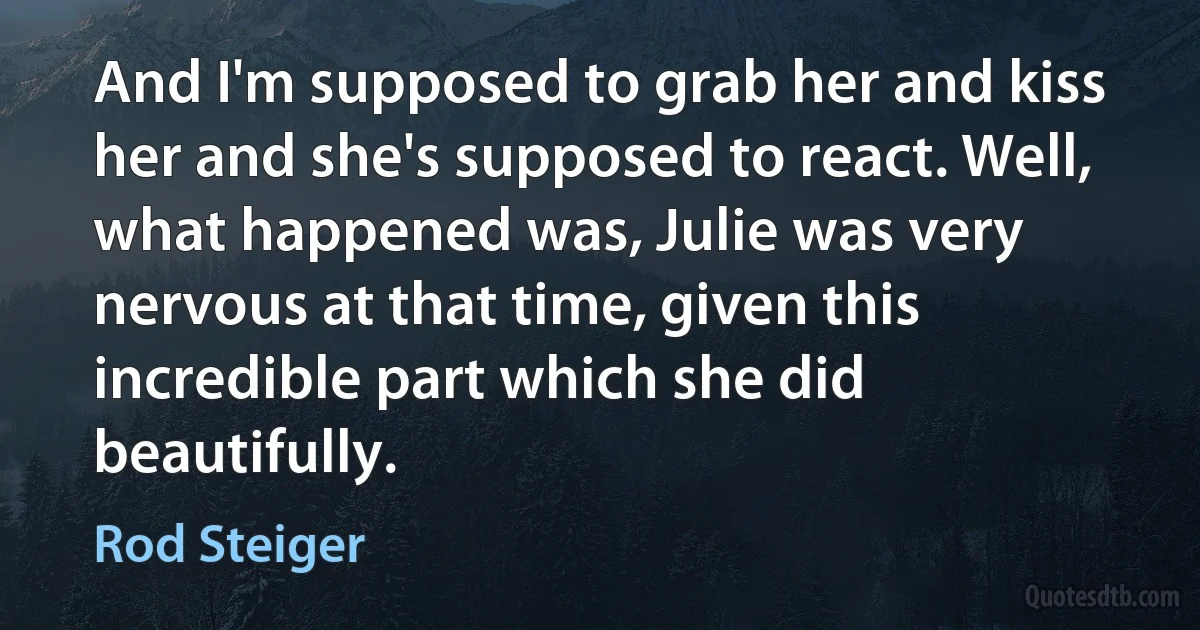 And I'm supposed to grab her and kiss her and she's supposed to react. Well, what happened was, Julie was very nervous at that time, given this incredible part which she did beautifully. (Rod Steiger)