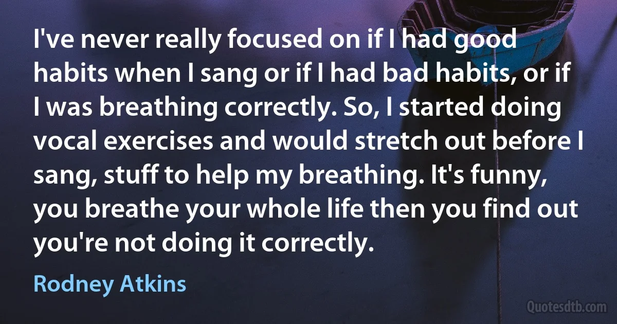 I've never really focused on if I had good habits when I sang or if I had bad habits, or if I was breathing correctly. So, I started doing vocal exercises and would stretch out before I sang, stuff to help my breathing. It's funny, you breathe your whole life then you find out you're not doing it correctly. (Rodney Atkins)