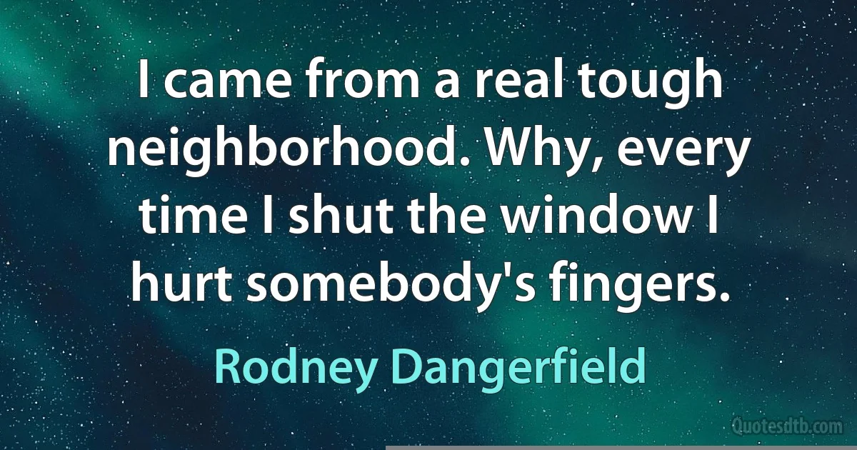 I came from a real tough neighborhood. Why, every time I shut the window I hurt somebody's fingers. (Rodney Dangerfield)