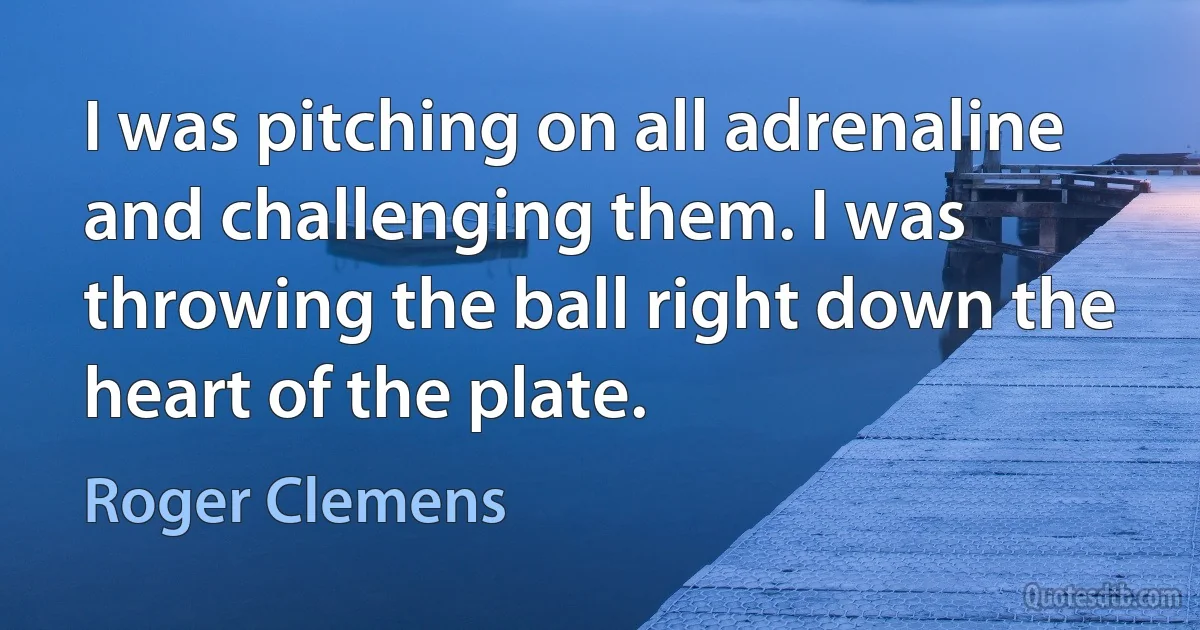 I was pitching on all adrenaline and challenging them. I was throwing the ball right down the heart of the plate. (Roger Clemens)