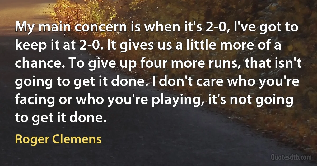 My main concern is when it's 2-0, I've got to keep it at 2-0. It gives us a little more of a chance. To give up four more runs, that isn't going to get it done. I don't care who you're facing or who you're playing, it's not going to get it done. (Roger Clemens)