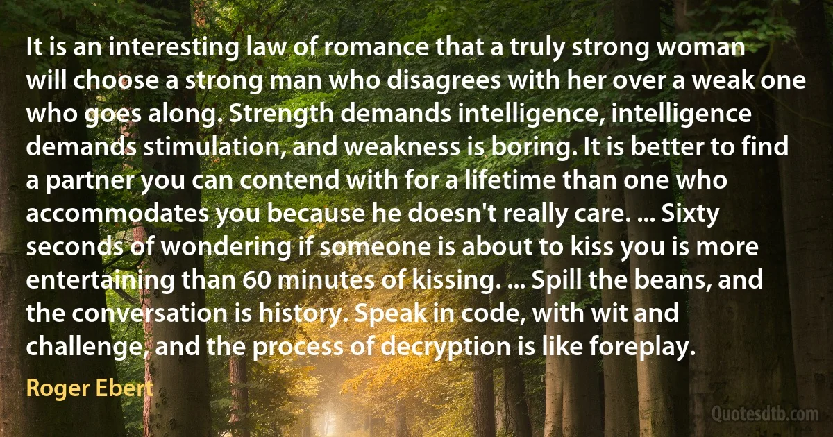 It is an interesting law of romance that a truly strong woman will choose a strong man who disagrees with her over a weak one who goes along. Strength demands intelligence, intelligence demands stimulation, and weakness is boring. It is better to find a partner you can contend with for a lifetime than one who accommodates you because he doesn't really care. ... Sixty seconds of wondering if someone is about to kiss you is more entertaining than 60 minutes of kissing. ... Spill the beans, and the conversation is history. Speak in code, with wit and challenge, and the process of decryption is like foreplay. (Roger Ebert)