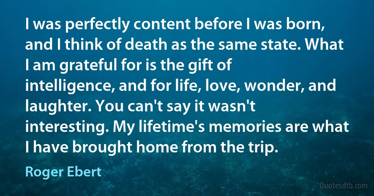 I was perfectly content before I was born, and I think of death as the same state. What I am grateful for is the gift of intelligence, and for life, love, wonder, and laughter. You can't say it wasn't interesting. My lifetime's memories are what I have brought home from the trip. (Roger Ebert)