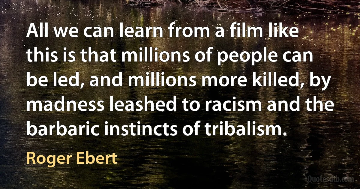 All we can learn from a film like this is that millions of people can be led, and millions more killed, by madness leashed to racism and the barbaric instincts of tribalism. (Roger Ebert)