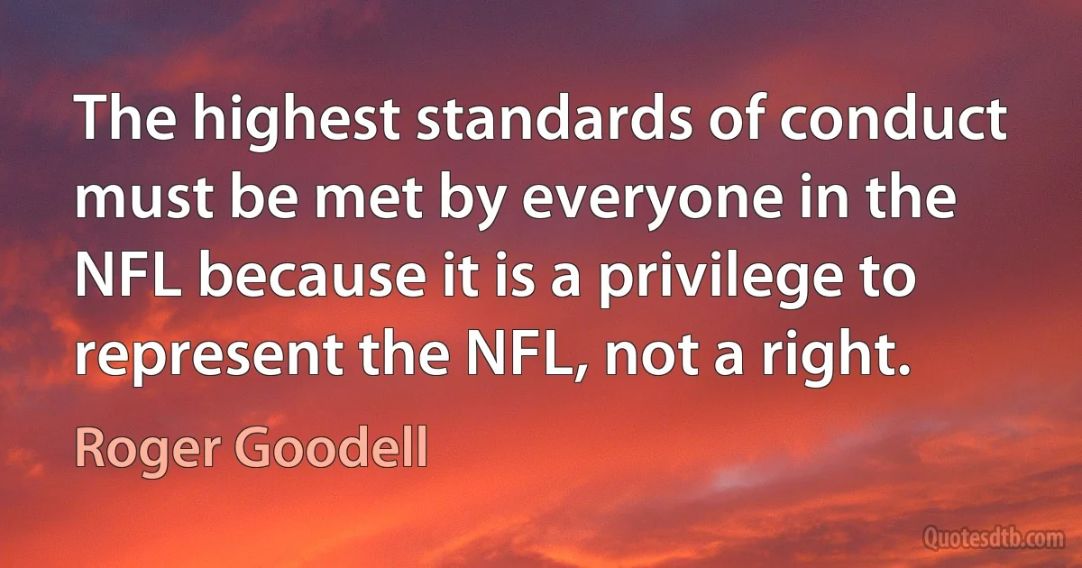 The highest standards of conduct must be met by everyone in the NFL because it is a privilege to represent the NFL, not a right. (Roger Goodell)