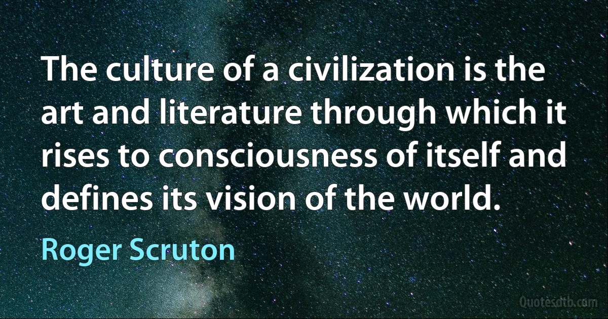 The culture of a civilization is the art and literature through which it rises to consciousness of itself and defines its vision of the world. (Roger Scruton)