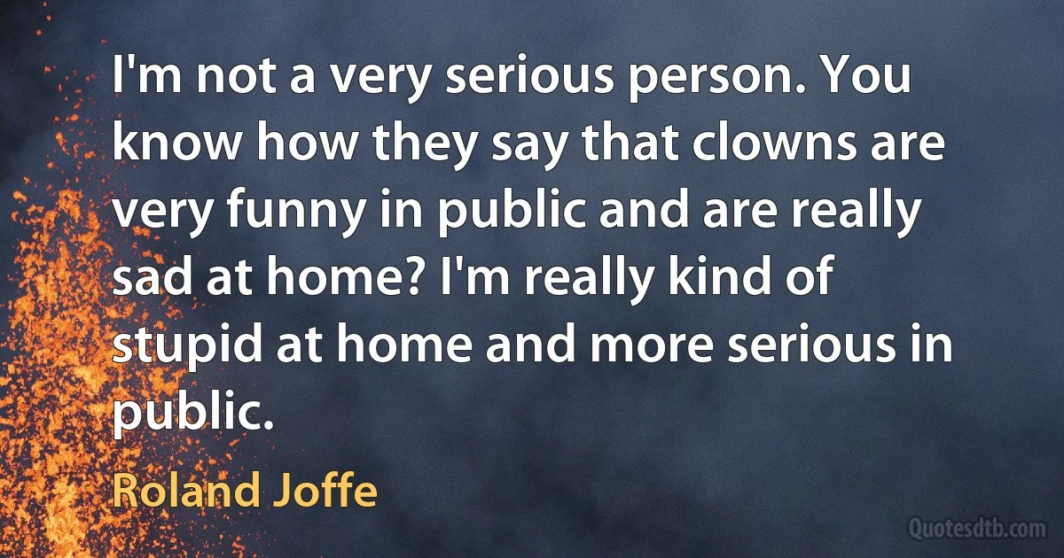 I'm not a very serious person. You know how they say that clowns are very funny in public and are really sad at home? I'm really kind of stupid at home and more serious in public. (Roland Joffe)