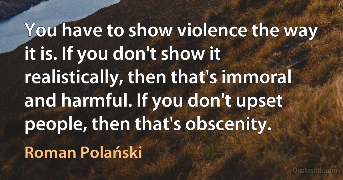 You have to show violence the way it is. If you don't show it realistically, then that's immoral and harmful. If you don't upset people, then that's obscenity. (Roman Polański)