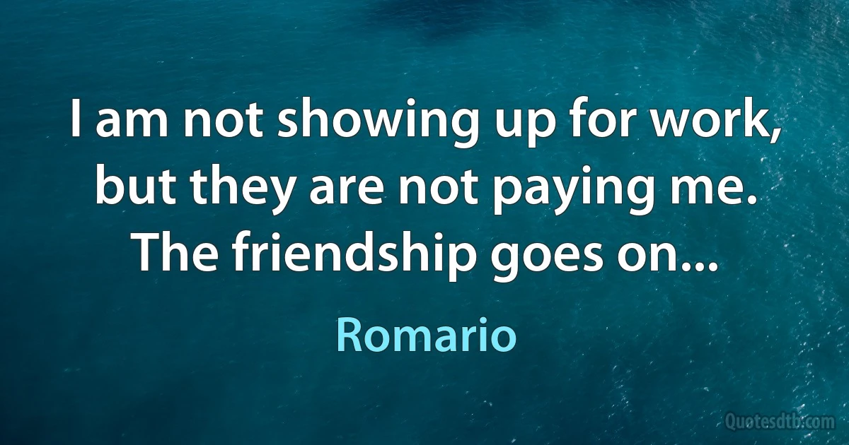 I am not showing up for work, but they are not paying me. The friendship goes on... (Romario)