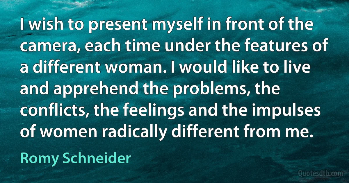 I wish to present myself in front of the camera, each time under the features of a different woman. I would like to live and apprehend the problems, the conflicts, the feelings and the impulses of women radically different from me. (Romy Schneider)