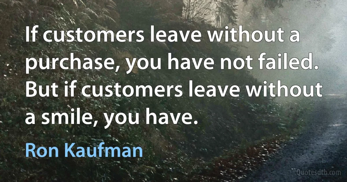 If customers leave without a purchase, you have not failed. But if customers leave without a smile, you have. (Ron Kaufman)