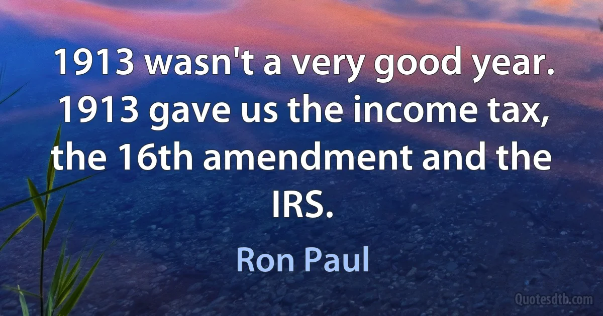 1913 wasn't a very good year. 1913 gave us the income tax, the 16th amendment and the IRS. (Ron Paul)