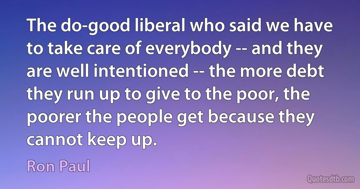 The do-good liberal who said we have to take care of everybody -- and they are well intentioned -- the more debt they run up to give to the poor, the poorer the people get because they cannot keep up. (Ron Paul)