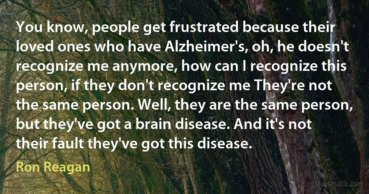 You know, people get frustrated because their loved ones who have Alzheimer's, oh, he doesn't recognize me anymore, how can I recognize this person, if they don't recognize me They're not the same person. Well, they are the same person, but they've got a brain disease. And it's not their fault they've got this disease. (Ron Reagan)