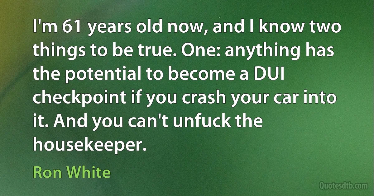 I'm 61 years old now, and I know two things to be true. One: anything has the potential to become a DUI checkpoint if you crash your car into it. And you can't unfuck the housekeeper. (Ron White)