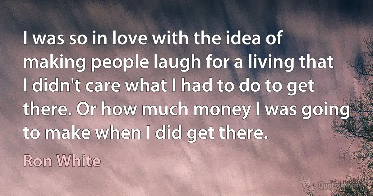 I was so in love with the idea of making people laugh for a living that I didn't care what I had to do to get there. Or how much money I was going to make when I did get there. (Ron White)