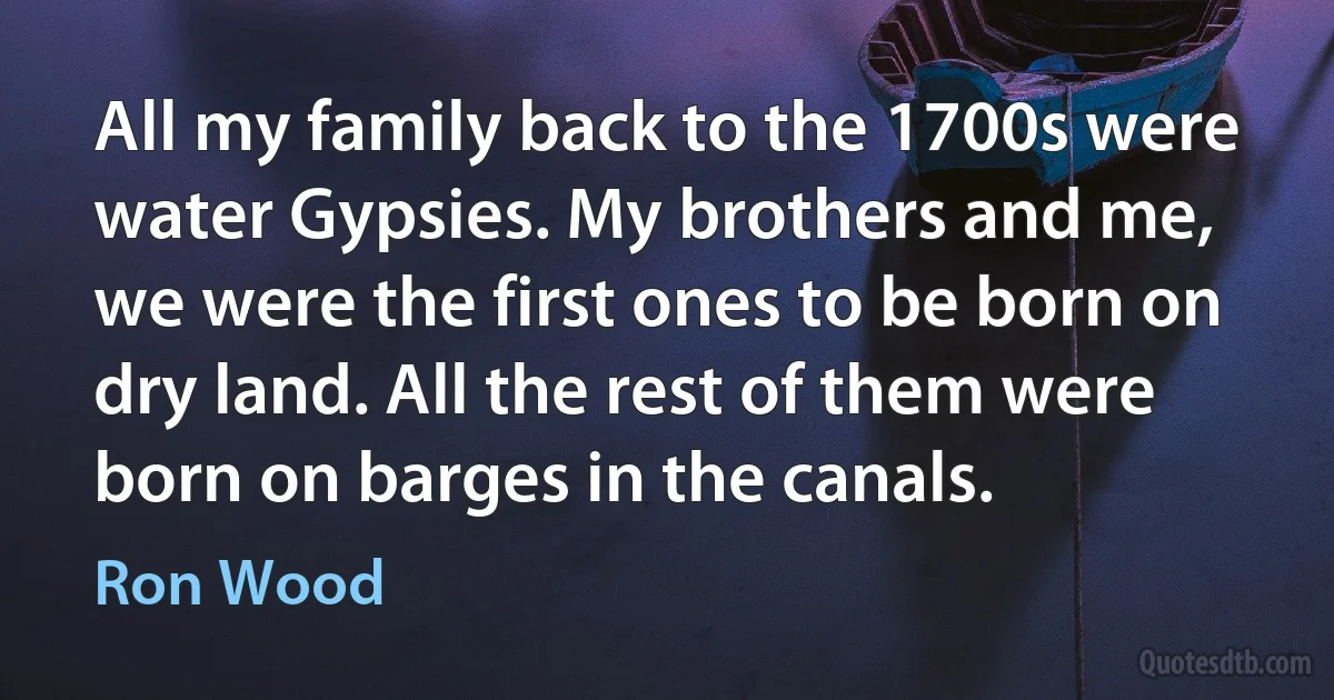 All my family back to the 1700s were water Gypsies. My brothers and me, we were the first ones to be born on dry land. All the rest of them were born on barges in the canals. (Ron Wood)