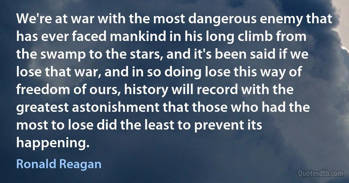 We're at war with the most dangerous enemy that has ever faced mankind in his long climb from the swamp to the stars, and it's been said if we lose that war, and in so doing lose this way of freedom of ours, history will record with the greatest astonishment that those who had the most to lose did the least to prevent its happening. (Ronald Reagan)