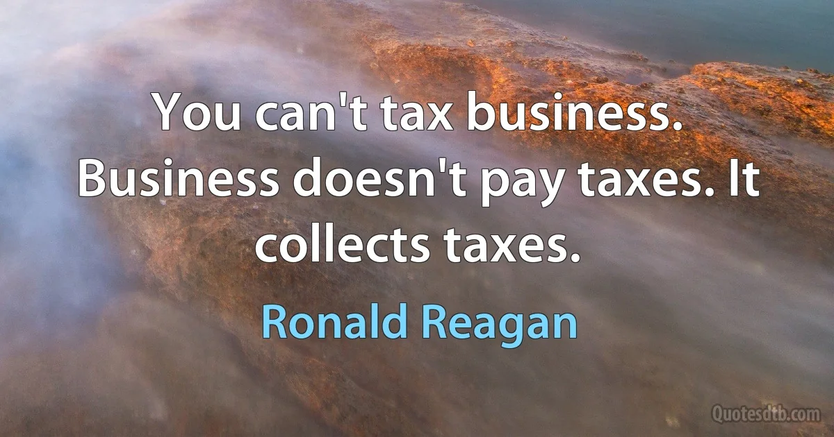 You can't tax business. Business doesn't pay taxes. It collects taxes. (Ronald Reagan)